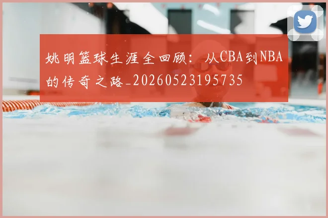 姚明篮球生涯全回顾：从CBA到NBA的传奇之路_20260523195735