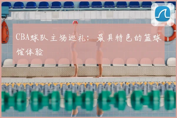 CBA球队主场巡礼:最具特色的篮球馆体验