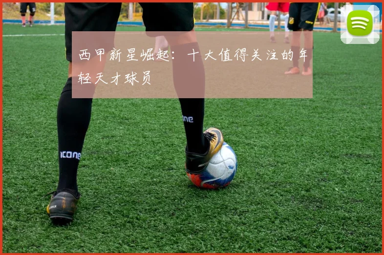 西甲新星崛起：十大值得关注的年轻天才球员
