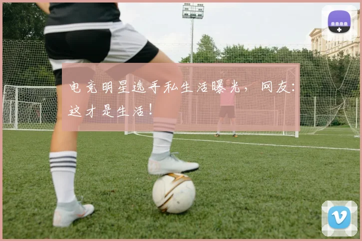电竞明星选手私生活曝光，网友：这才是生活！