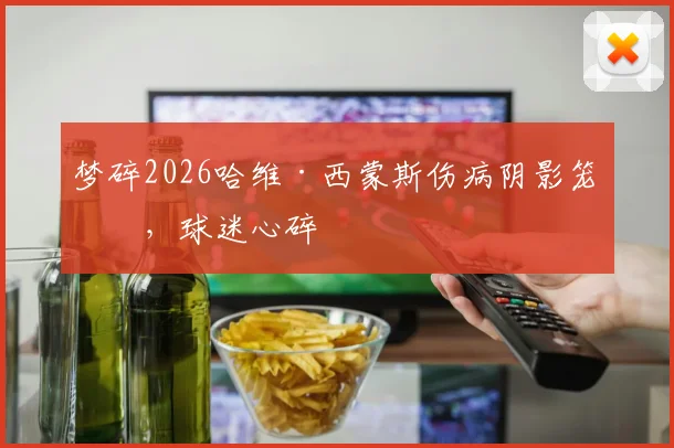 梦碎2026哈维·西蒙斯伤病阴影笼罩，球迷心碎
