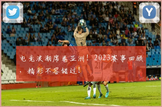 电竞浪潮席卷亚洲！2023赛事回顾，精彩不容错过！