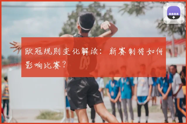 欧冠规则变化解读:新赛制将如何影响比赛?